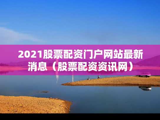 2021股票配资门户网站最新消息（股票配资资讯网）