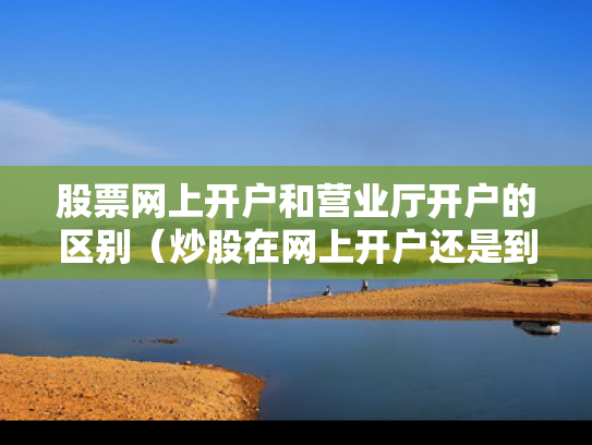 股票网上开户和营业厅开户的区别（炒股在网上开户还是到营业厅开户好）