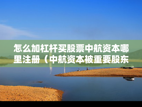 怎么加杠杆买股票中航资本哪里注册（中航资本被重要股东增持）