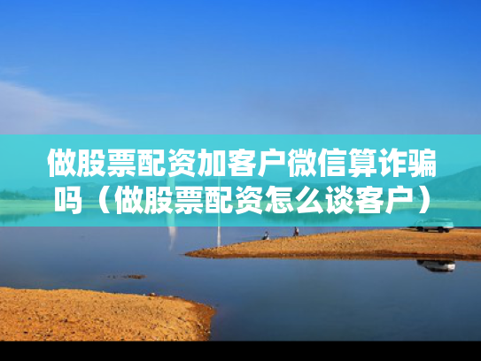 做股票配资加客户微信算诈骗吗（做股票配资怎么谈客户）