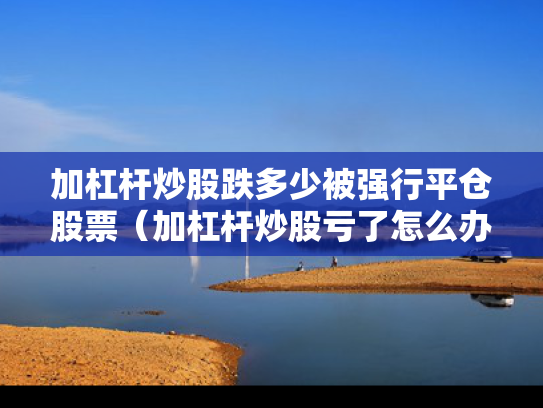 加杠杆炒股跌多少被强行平仓股票（加杠杆炒股亏了怎么办）