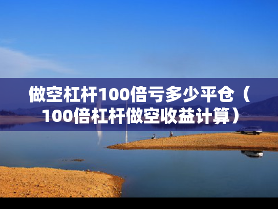 做空杠杆100倍亏多少平仓（100倍杠杆做空收益计算）
