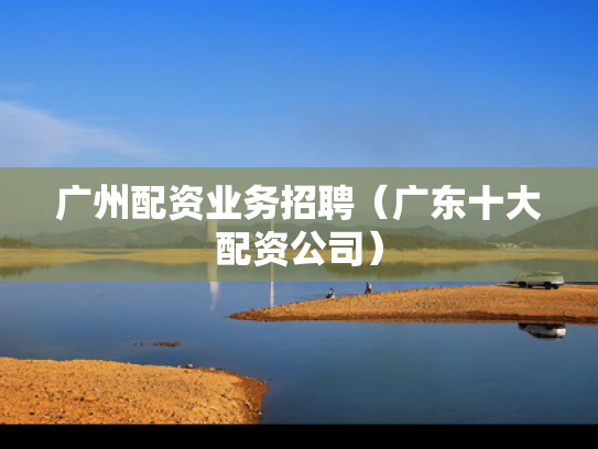 广州配资业务招聘（广东十大配资公司）