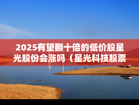 2025有望翻十倍的低价股星光股份会涨吗（星光科技股票）