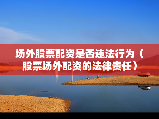 场外股票配资是否违法行为（股票场外配资的法律责任）
