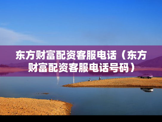 东方财富配资客服电话（东方财富配资客服电话号码）