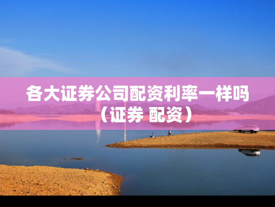 各大证券公司配资利率一样吗（证券 配资）