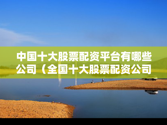 中国十大股票配资平台有哪些公司（全国十大股票配资公司）