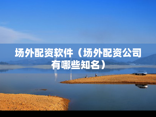 场外配资软件（场外配资公司有哪些知名）