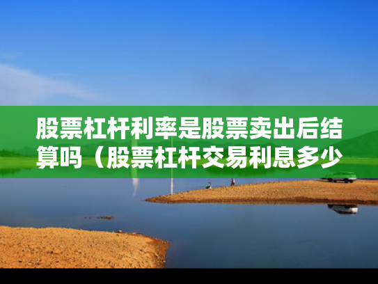 股票杠杆利率是股票卖出后结算吗（股票杠杆交易利息多少钱）