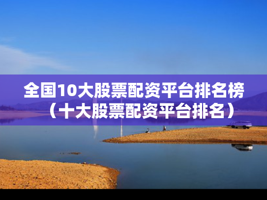 全国10大股票配资平台排名榜（十大股票配资平台排名）