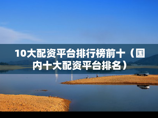 10大配资平台排行榜前十（国内十大配资平台排名）
