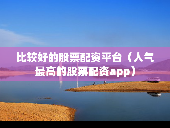 比较好的股票配资平台（人气最高的股票配资app）