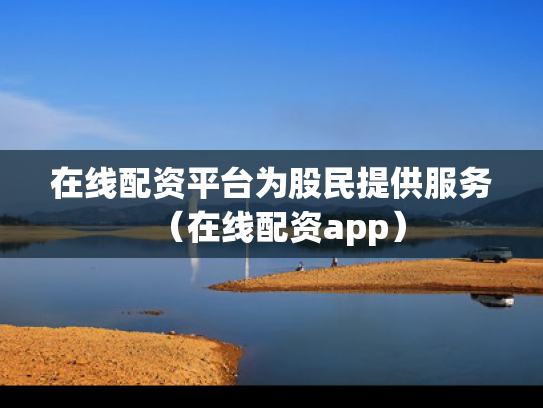 在线配资平台为股民提供服务（在线配资app）
