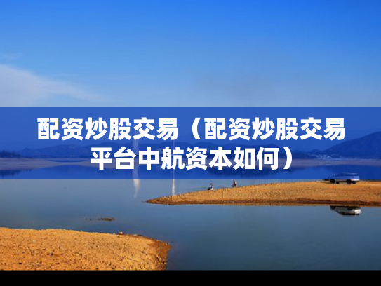 配资炒股交易（配资炒股交易平台中航资本如何）