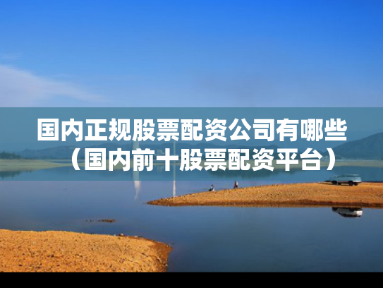 国内正规股票配资公司有哪些（国内前十股票配资平台）