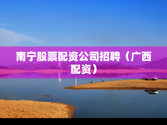 南宁股票配资公司招聘（广西配资）