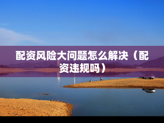 配资风险大问题怎么解决（配资违规吗）