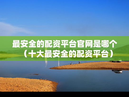 最安全的配资平台官网是哪个（十大最安全的配资平台）