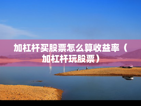 加杠杆买股票怎么算收益率（加杠杆玩股票）