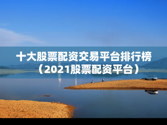 十大股票配资交易平台排行榜（2021股票配资平台）