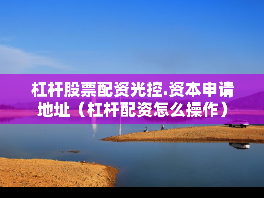 杠杆股票配资光控.资本申请地址（杠杆配资怎么操作）