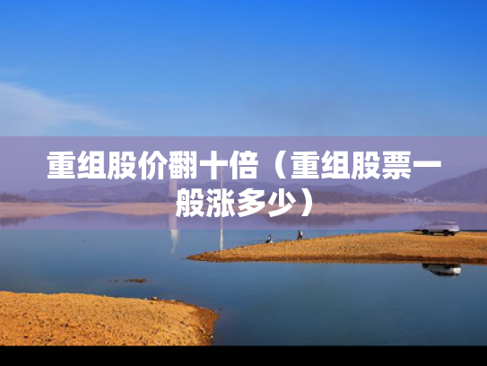 重组股价翻十倍（重组股票一般涨多少）