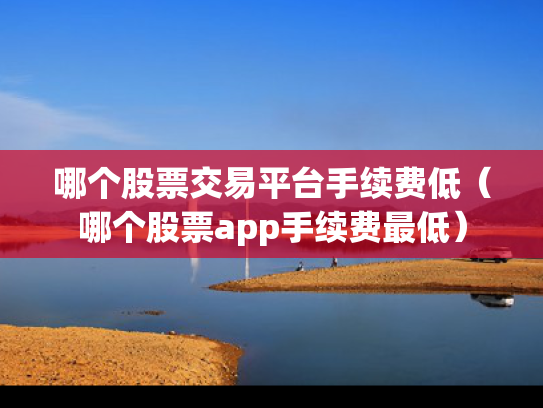 哪个股票交易平台手续费低（哪个股票app手续费最低）