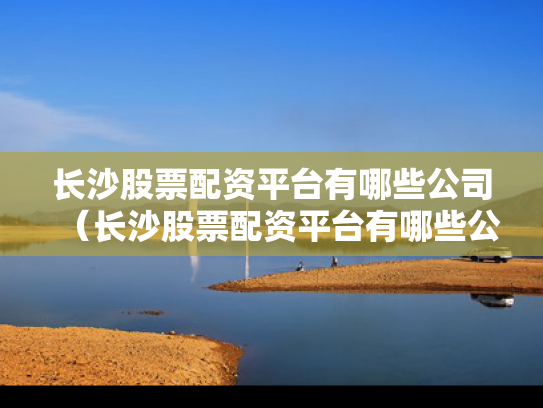 长沙股票配资平台有哪些公司（长沙股票配资平台有哪些公司参与）