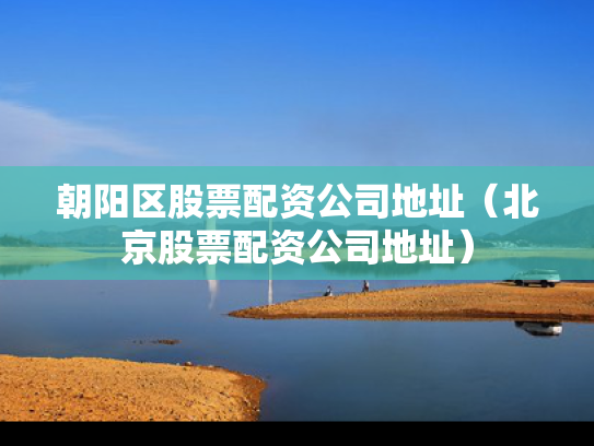 朝阳区股票配资公司地址（北京股票配资公司地址）