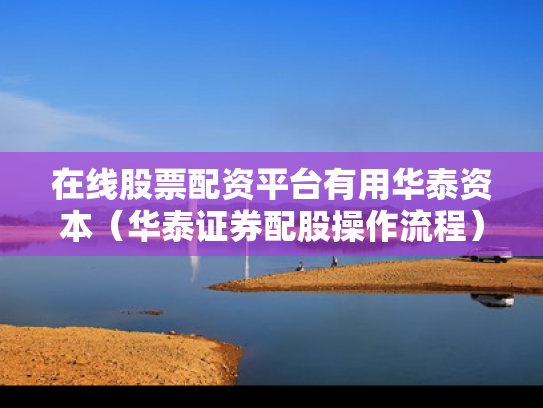 在线股票配资平台有用华泰资本（华泰证券配股操作流程）
