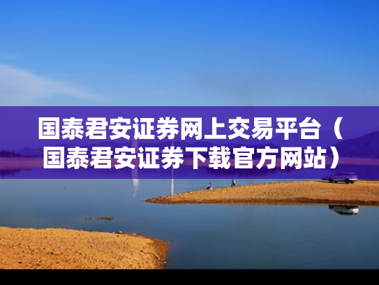 国泰君安证券网上交易平台（国泰君安证券下载官方网站）