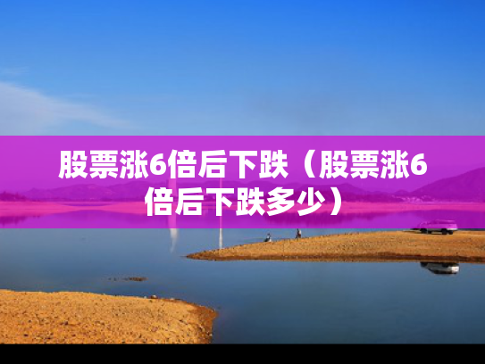 股票涨6倍后下跌（股票涨6倍后下跌多少）