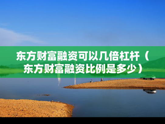 东方财富融资可以几倍杠杆（东方财富融资比例是多少）