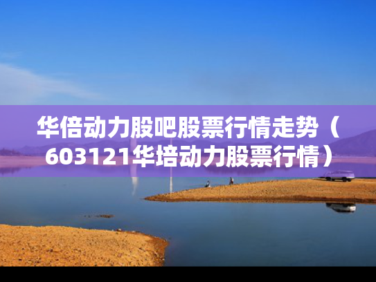 华倍动力股吧股票行情走势（603121华培动力股票行情）