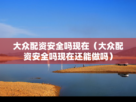 大众配资安全吗现在（大众配资安全吗现在还能做吗）