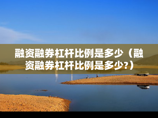 融资融券杠杆比例是多少（融资融券杠杆比例是多少?）