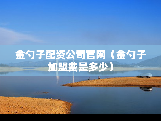 金勺子配资公司官网（金勺子加盟费是多少）