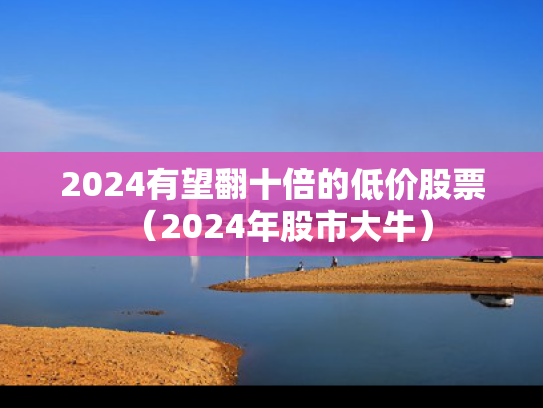 2024有望翻十倍的低价股票（2024年股市大牛）