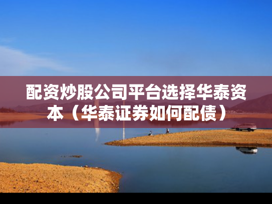 配资炒股公司平台选择华泰资本（华泰证券如何配债）