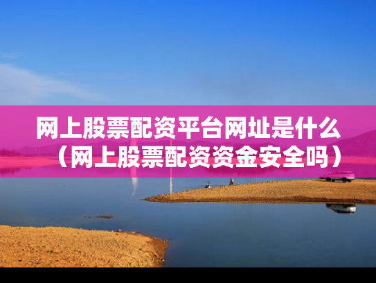 网上股票配资平台网址是什么（网上股票配资资金安全吗）
