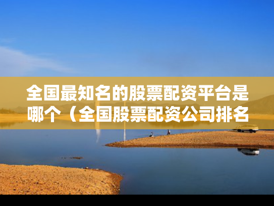 全国最知名的股票配资平台是哪个（全国股票配资公司排名）