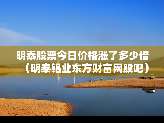 明泰股票今日价格涨了多少倍（明泰铝业东方财富网股吧）