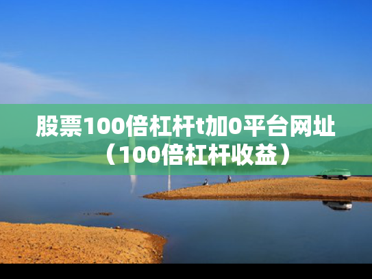 股票100倍杠杆t加0平台网址（100倍杠杆收益）
