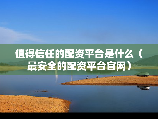 值得信任的配资平台是什么（最安全的配资平台官网）