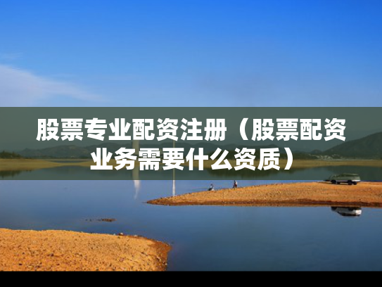 股票专业配资注册（股票配资业务需要什么资质）