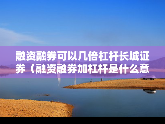 融资融券可以几倍杠杆长城证券（融资融券加杠杆是什么意思）