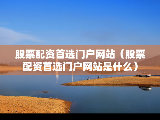 股票配资首选门户网站（股票配资首选门户网站是什么）