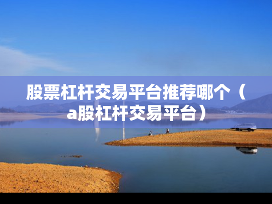 股票杠杆交易平台推荐哪个（a股杠杆交易平台）