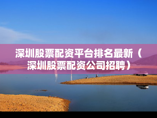 深圳股票配资平台排名最新（深圳股票配资公司招聘）